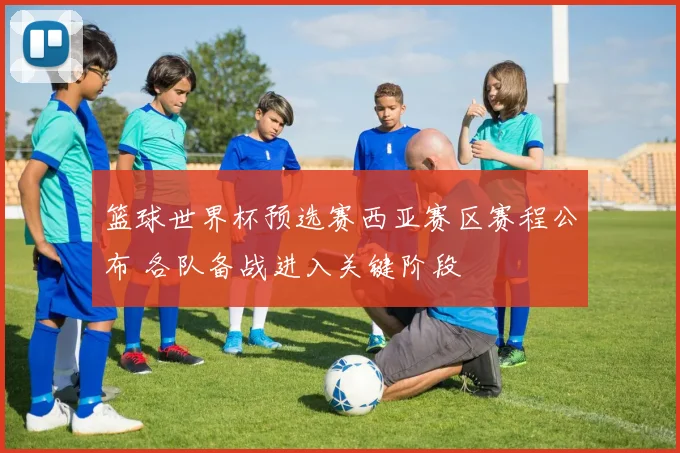 篮球世界杯预选赛西亚赛区赛程公布 各队备战进入关键阶段