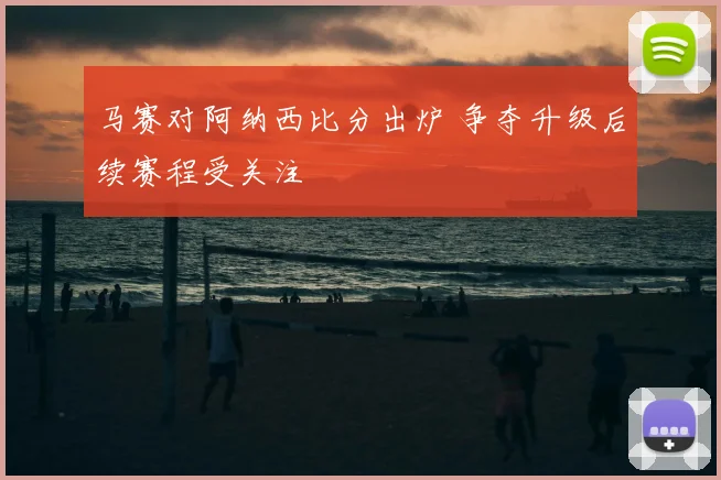 马赛对阿纳西比分出炉 争夺升级后续赛程受关注