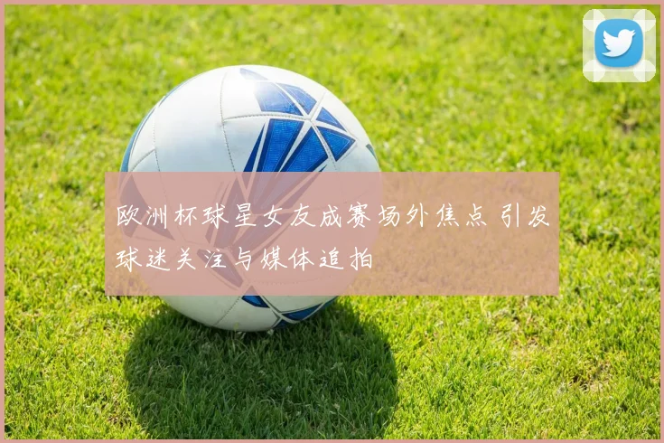 欧洲杯球星女友成赛场外焦点 引发球迷关注与媒体追拍
