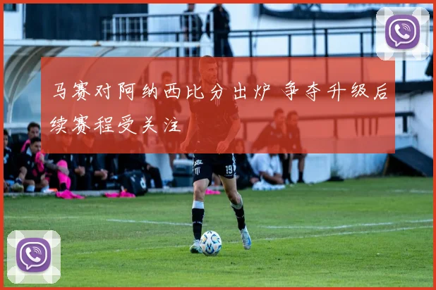 马赛对阿纳西比分出炉 争夺升级后续赛程受关注