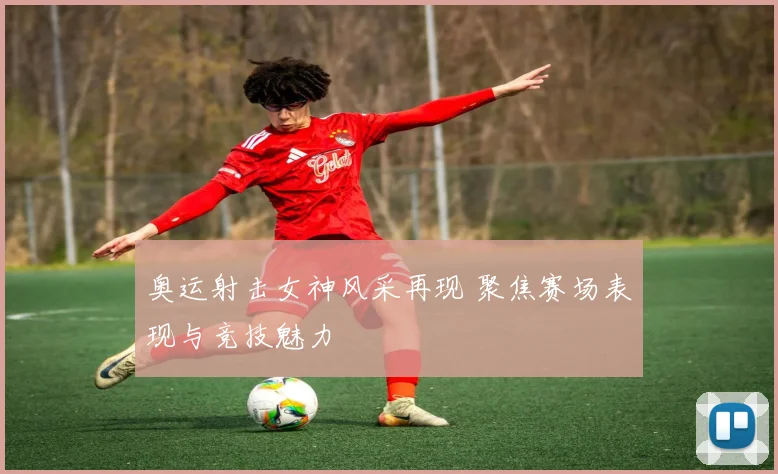 奥运射击女神风采再现 聚焦赛场表现与竞技魅力