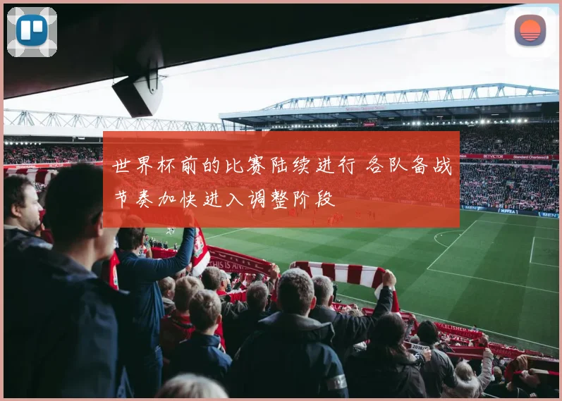 世界杯前的比赛陆续进行 各队备战节奏加快进入调整阶段