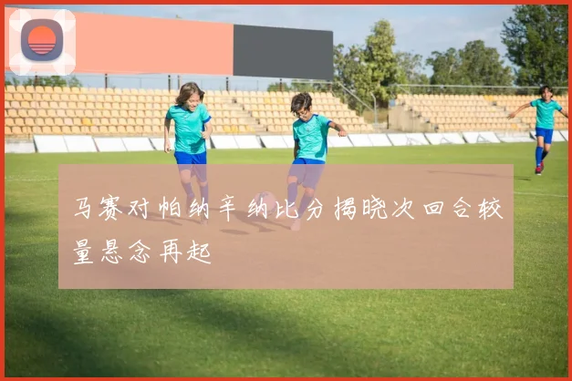 马赛对帕纳辛纳比分揭晓次回合较量悬念再起