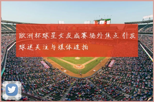 欧洲杯球星女友成赛场外焦点 引发球迷关注与媒体追拍