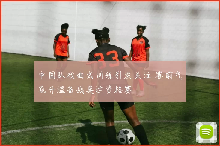 中国队戏曲式训练引发关注 赛前气氛升温备战奥运资格赛