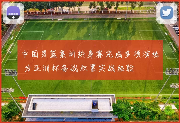中国男篮集训热身赛完成多项演练 为亚洲杯备战积累实战经验