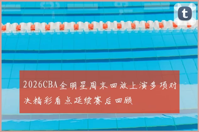 2026CBA全明星周末回放上演多项对决精彩看点延续赛后回顾