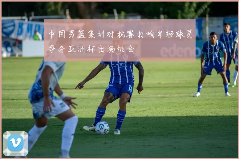 中国男篮集训对抗赛打响年轻球员争夺亚洲杯出场机会