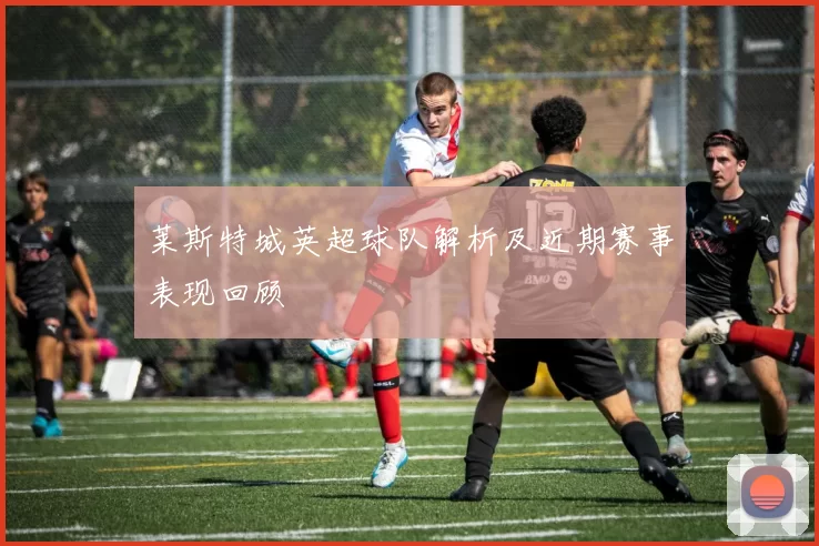 莱斯特城英超球队解析及近期赛事表现回顾
