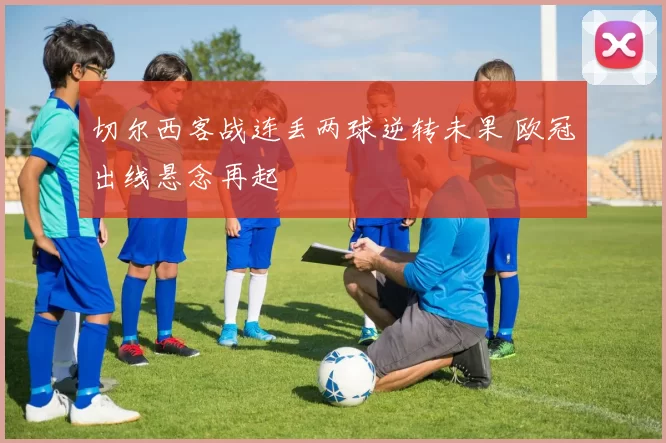 切尔西客战连丢两球逆转未果 欧冠出线悬念再起