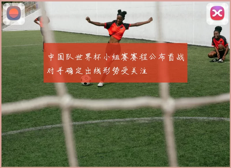 中国队世界杯小组赛赛程公布首战对手确定出线形势受关注