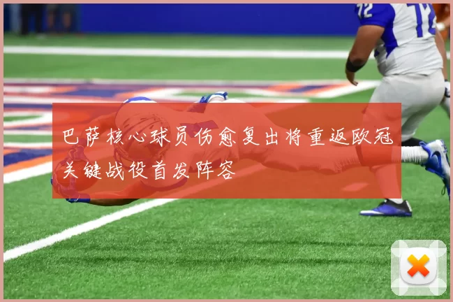 巴萨核心球员伤愈复出将重返欧冠关键战役首发阵容