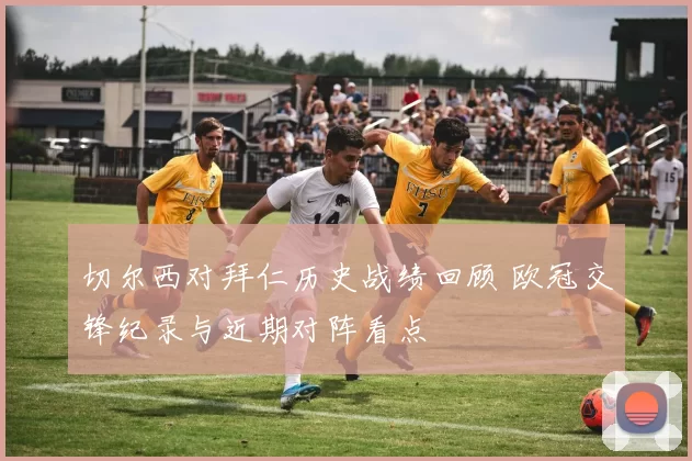 切尔西对拜仁历史战绩回顾 欧冠交锋纪录与近期对阵看点
