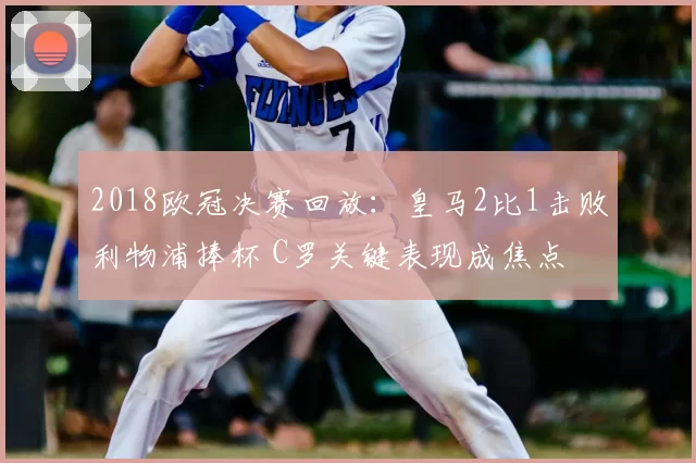 2018欧冠决赛回放：皇马2比1击败利物浦捧杯 C罗关键表现成焦点
