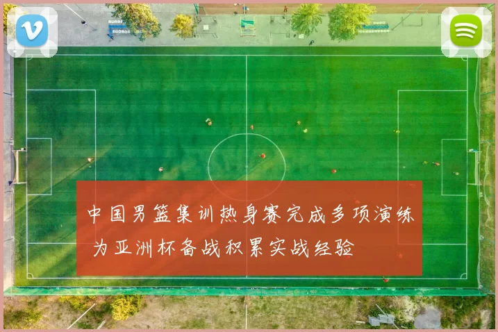 中国男篮集训热身赛完成多项演练 为亚洲杯备战积累实战经验