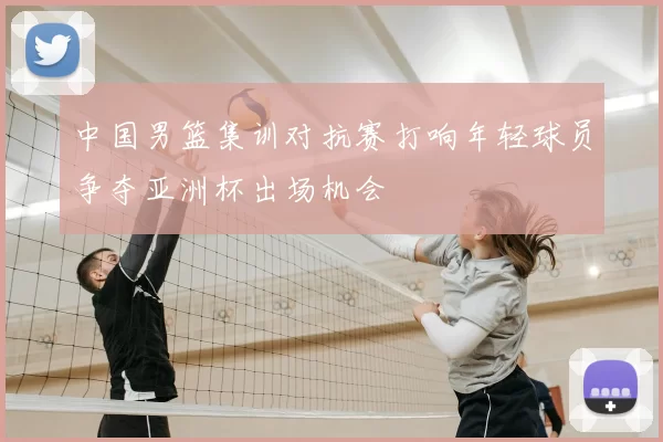中国男篮集训对抗赛打响年轻球员争夺亚洲杯出场机会