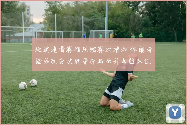 短道速滑赛程压缩赛次增加 体能考验或改变奖牌争夺局面并考验队伍深度