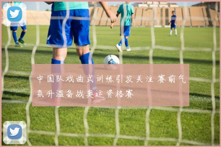 中国队戏曲式训练引发关注 赛前气氛升温备战奥运资格赛