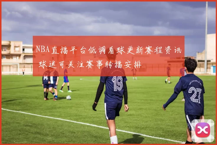 NBA直播平台低调看球更新赛程资讯 球迷可关注赛事转播安排