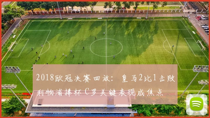 2018欧冠决赛回放：皇马2比1击败利物浦捧杯 C罗关键表现成焦点