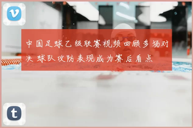 中国足球乙级联赛视频回顾多场对决 球队攻防表现成为赛后看点
