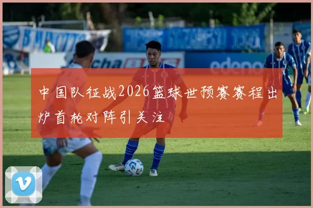 中国队征战2026篮球世预赛赛程出炉首轮对阵引关注
