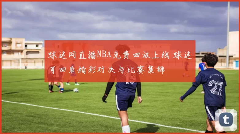 球迷网直播NBA免费回放上线 球迷可回看精彩对决与比赛集锦