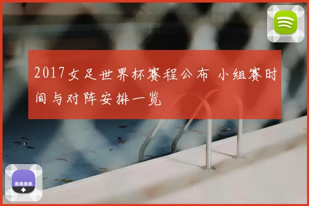 2017女足世界杯赛程公布 小组赛时间与对阵安排一览
