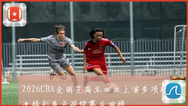 2026CBA全明星周末回放上演多项对决精彩看点延续赛后回顾