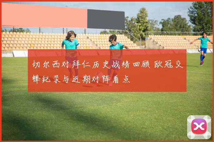 切尔西对拜仁历史战绩回顾 欧冠交锋纪录与近期对阵看点