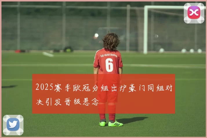 2025赛季欧冠分组出炉豪门同组对决引发晋级悬念