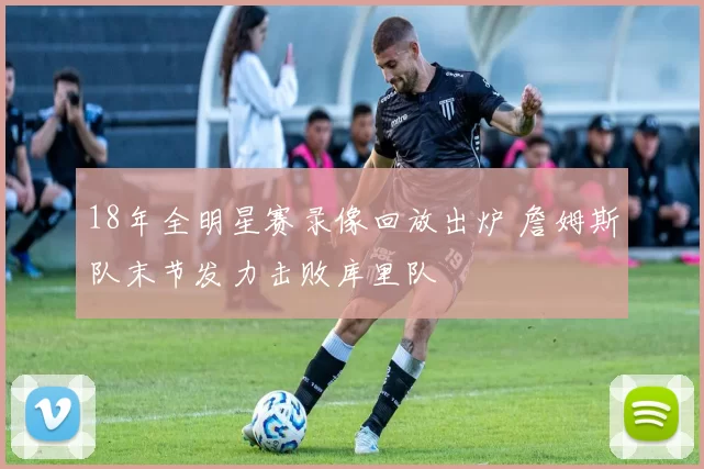 18年全明星赛录像回放出炉 詹姆斯队末节发力击败库里队
