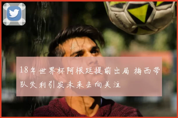 18年世界杯阿根廷提前出局 梅西带队失利引发未来去向关注