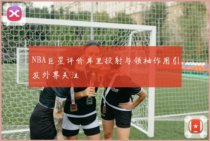 NBA巨星评价库里投射与领袖作用引发外界关注