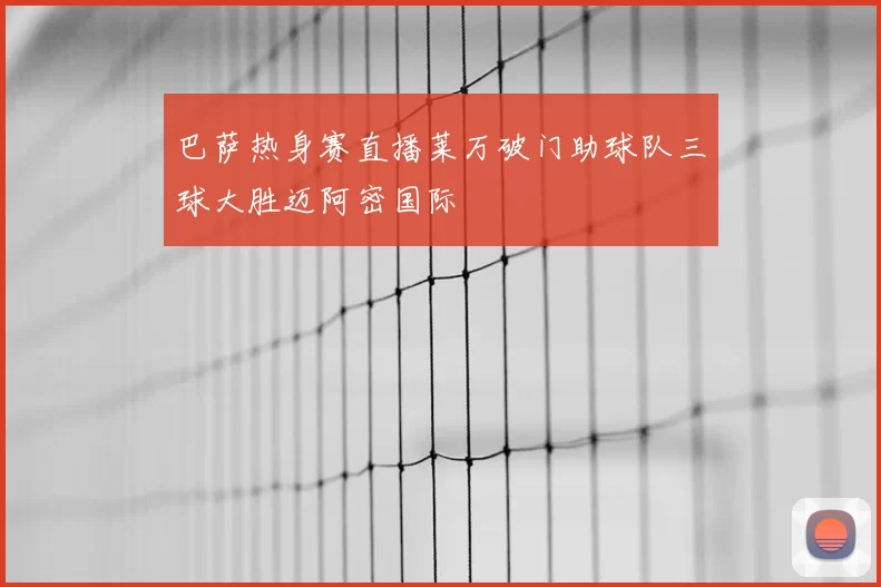 巴萨热身赛直播莱万破门助球队三球大胜迈阿密国际